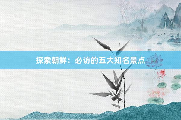 探索朝鲜：必访的五大知名景点