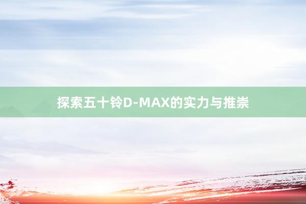 探索五十铃D-MAX的实力与推崇