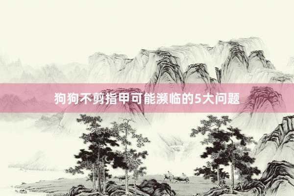 狗狗不剪指甲可能濒临的5大问题